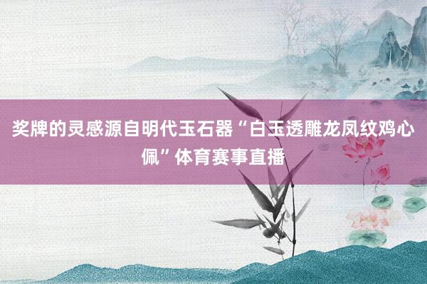 奖牌的灵感源自明代玉石器“白玉透雕龙凤纹鸡心佩”体育赛事直播