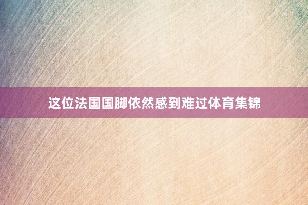 这位法国国脚依然感到难过体育集锦