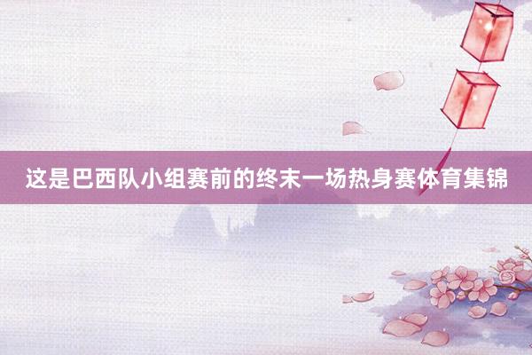 这是巴西队小组赛前的终末一场热身赛体育集锦