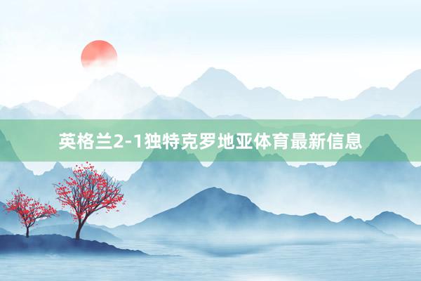 英格兰2-1独特克罗地亚体育最新信息